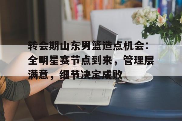 包含转会期山东男篮造点机会：全明星赛节点到来，管理层满意，细节决定成败的词条